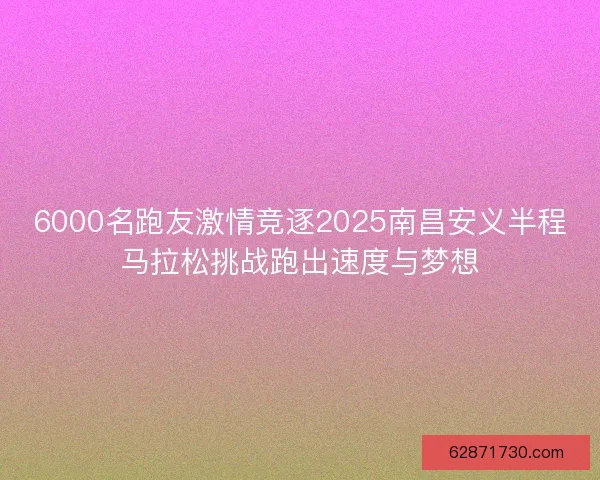 6000名跑友激情竞逐2025南昌安义半程马拉松挑战跑出速度与梦想