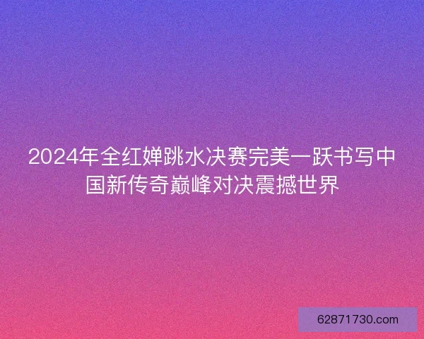 2024年全红婵跳水决赛完美一跃书写中国新传奇巅峰对决震撼世界
