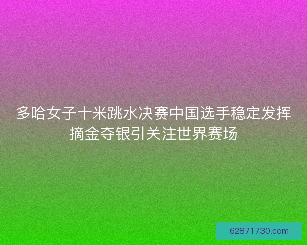 多哈女子十米跳水决赛中国选手稳定发挥摘金夺银引关注世界赛场