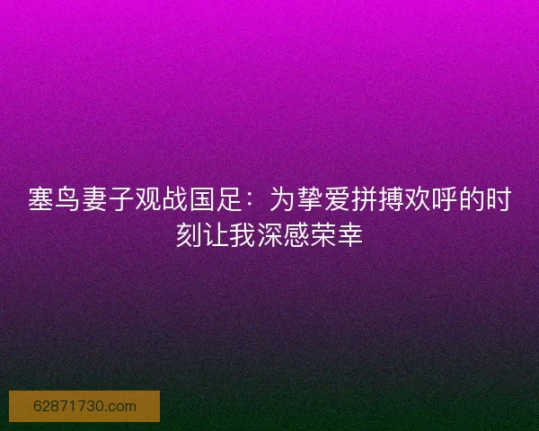 塞鸟妻子观战国足：为挚爱拼搏欢呼的时刻让我深感荣幸