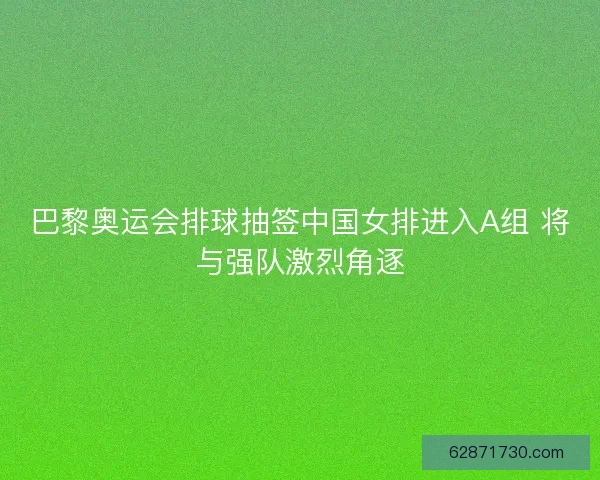 巴黎奥运会排球抽签中国女排进入A组 将与强队激烈角逐