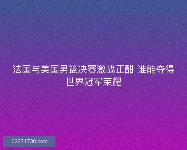 法国与美国男篮决赛激战正酣 谁能夺得世界冠军荣耀