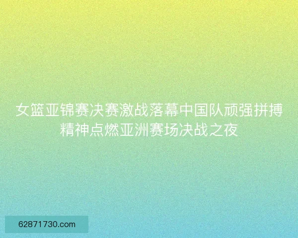 女篮亚锦赛决赛激战落幕中国队顽强拼搏精神点燃亚洲赛场决战之夜
