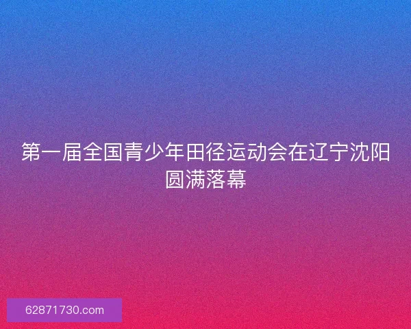 第一届全国青少年田径运动会在辽宁沈阳圆满落幕