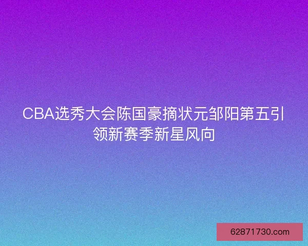 CBA选秀大会陈国豪摘状元邹阳第五引领新赛季新星风向