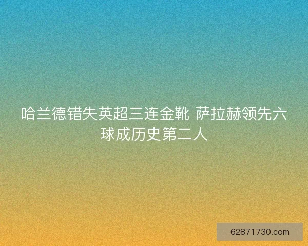哈兰德错失英超三连金靴 萨拉赫领先六球成历史第二人