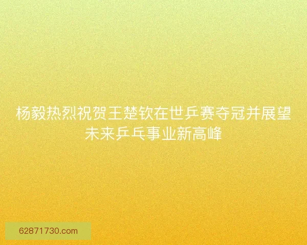 杨毅热烈祝贺王楚钦在世乒赛夺冠并展望未来乒乓事业新高峰