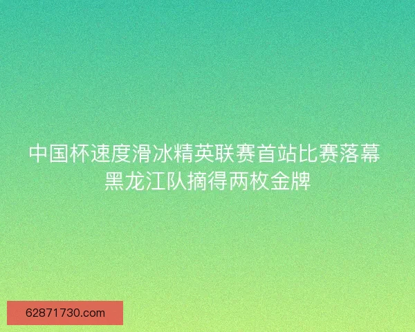 中国杯速度滑冰精英联赛首站比赛落幕 黑龙江队摘得两枚金牌 中国杯速度滑冰精英联赛首站比赛落幕 黑龙江队摘得两枚金牌