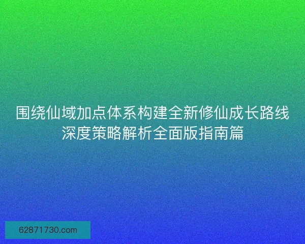 围绕仙域加点体系构建全新修仙成长路线深度策略解析全面版指南篇