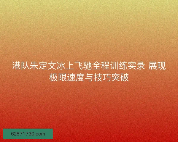 港队朱定文冰上飞驰全程训练实录 展现极限速度与技巧突破 港队朱定文冰上飞驰全程训练实录 展现极限速度与技巧突破