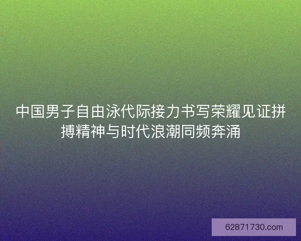 中国男子自由泳代际接力书写荣耀见证拼搏精神与时代浪潮同频奔涌