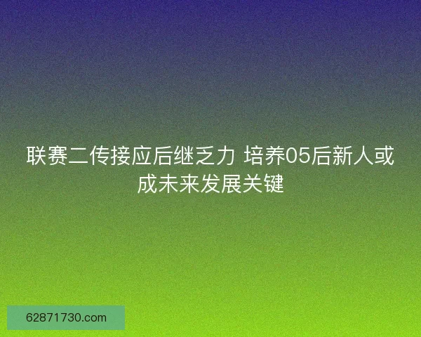 联赛二传接应后继乏力 培养05后新人或成未来发展关键