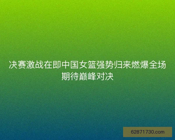 决赛激战在即中国女篮强势归来燃爆全场期待巅峰对决 决赛激战在即中国女篮强势归来燃爆全场期待巅峰对决