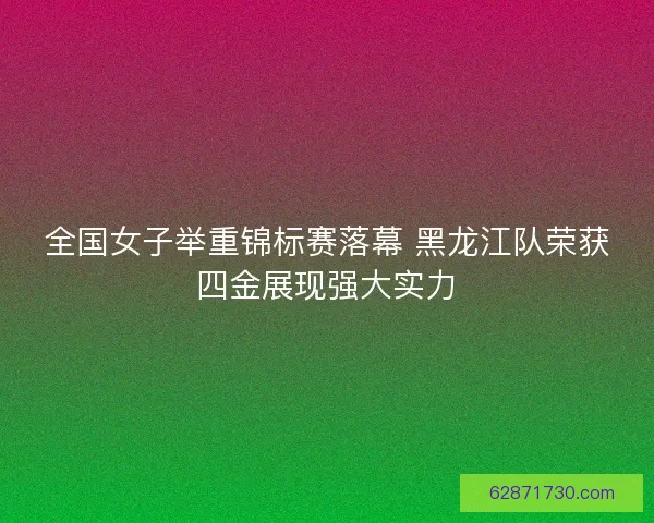 全国女子举重锦标赛落幕 黑龙江队荣获四金展现强大实力