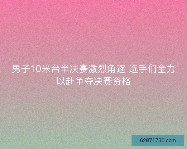 男子10米台半决赛激烈角逐 选手们全力以赴争夺决赛资格